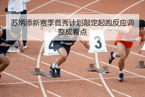 苏炳添新赛季首秀计划敲定起跑反应调整成看点